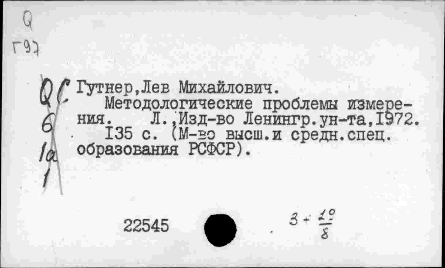 ﻿Гутнер.Лев Михайлович.
Методологические проблемы измерения. Л.,Изд-во Ленингр.ун-та,1972.
135 с. (М-во высш.и средн.спец, образования РСФСР).
22545
/О
3 +